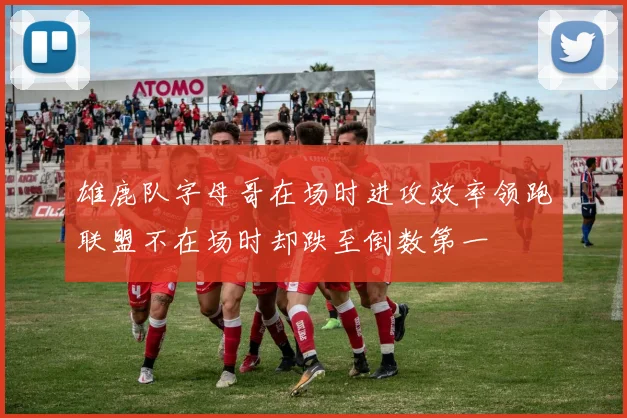 雄鹿队字母哥在场时进攻效率领跑联盟不在场时却跌至倒数第一
