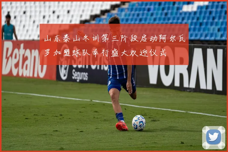 山东泰山冬训第三阶段启动阿尔瓦罗加盟球队举行盛大欢迎仪式