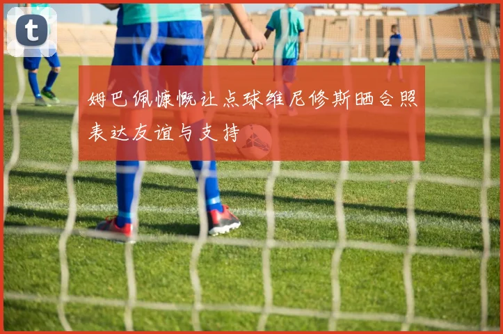 姆巴佩慷慨让点球维尼修斯晒合照表达友谊与支持