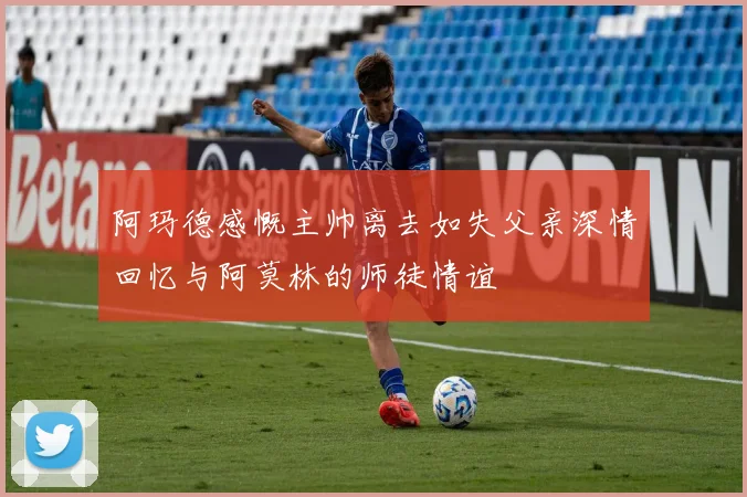 阿玛德感慨主帅离去如失父亲深情回忆与阿莫林的师徒情谊