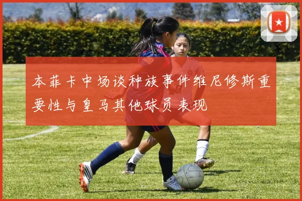 本菲卡中场谈种族事件维尼修斯重要性与皇马其他球员表现