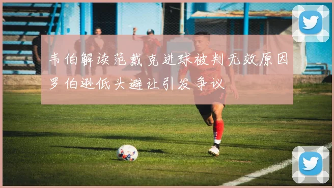 韦伯解读范戴克进球被判无效原因罗伯逊低头避让引发争议