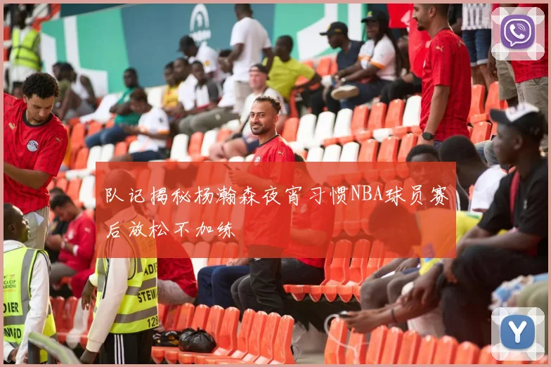 队记揭秘杨瀚森夜宵习惯NBA球员赛后放松不加练