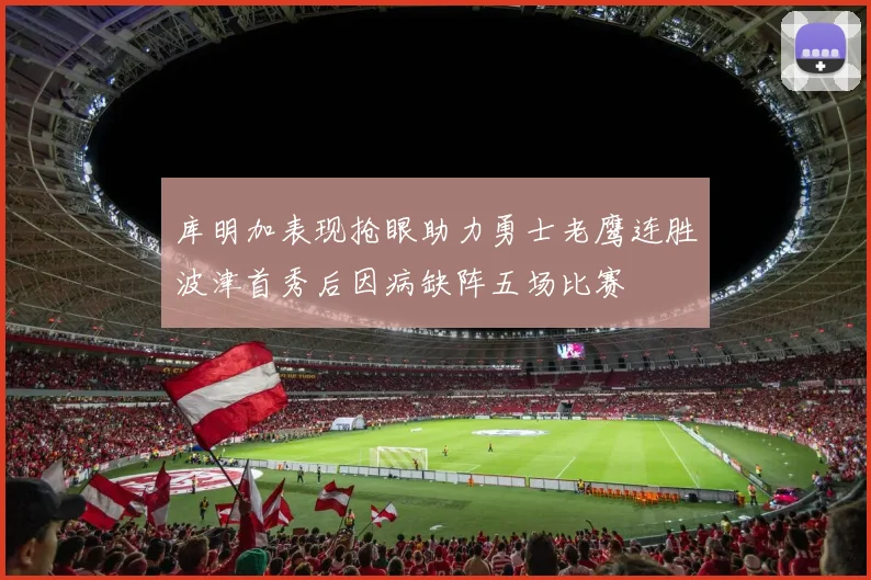 库明加表现抢眼助力勇士老鹰连胜波津首秀后因病缺阵五场比赛