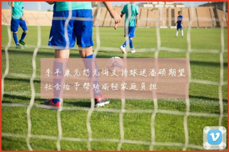 李平康无怨无悔支持球迷潘硕期望社会给予帮助减轻家庭负担