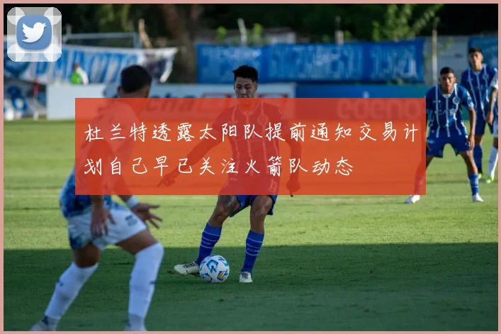 杜兰特透露太阳队提前通知交易计划自己早已关注火箭队动态