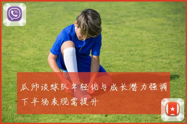 瓜帅谈球队年轻化与成长潜力强调下半场表现需提升