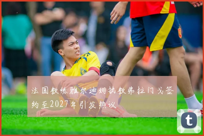法国教练雅尔迪姆执教弗拉门戈签约至2027年引发热议