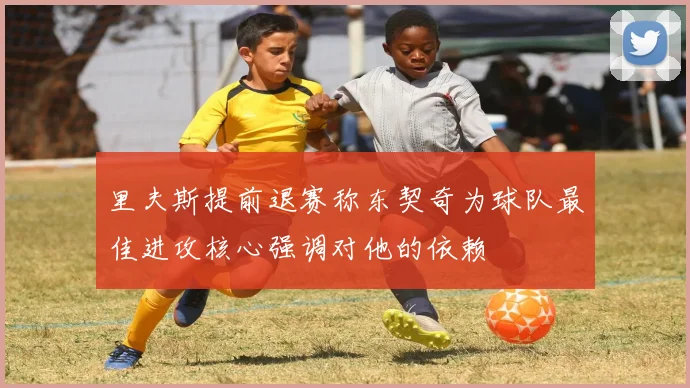 里夫斯提前退赛称东契奇为球队最佳进攻核心强调对他的依赖