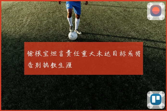 徐根宝坦言责任重大未达目标或将告别执教生涯