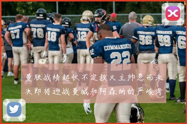 曼联战绩起伏不定救火主帅悬而未决即将迎战曼城和阿森纳的严峻考验