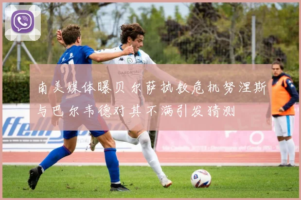 南美媒体曝贝尔萨执教危机努涅斯与巴尔韦德对其不满引发猜测