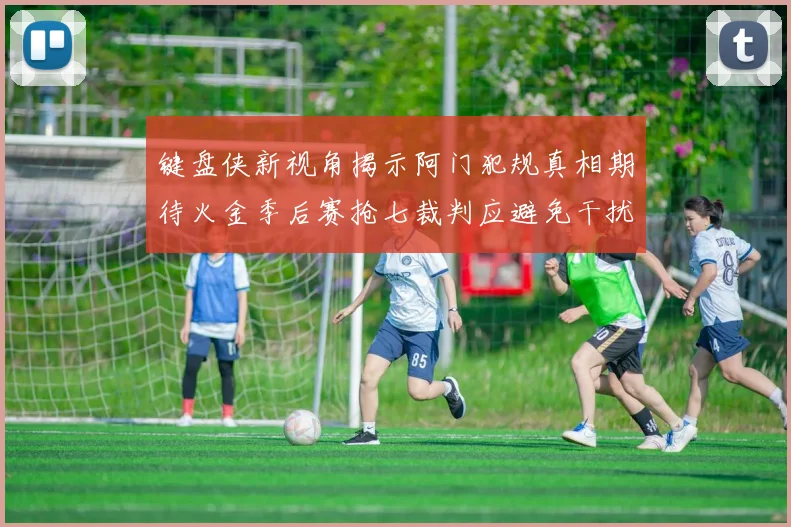 键盘侠新视角揭示阿门犯规真相期待火金季后赛抢七裁判应避免干扰比赛