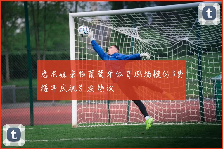 悉尼妹亲临葡萄牙体育现场模仿B费捂耳庆祝引发热议