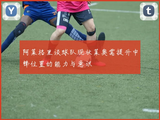 阿莱格里谈球队现状莱奥需提升中锋位置的能力与意识