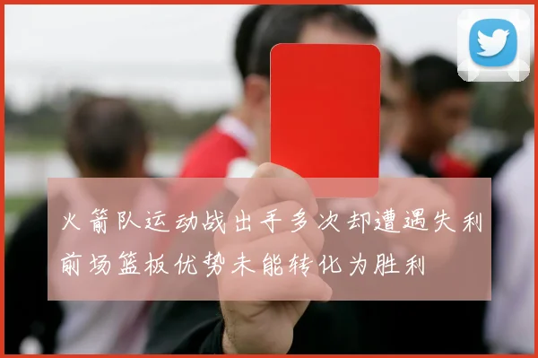 火箭队运动战出手多次却遭遇失利前场篮板优势未能转化为胜利