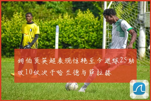 姆伯莫英超表现惊艳至今进球25助攻10仅次于哈兰德与萨拉赫
