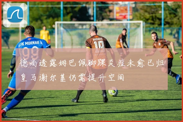 德尚透露姆巴佩脚踝炎症未愈已归皇马谢尔基仍需提升空间