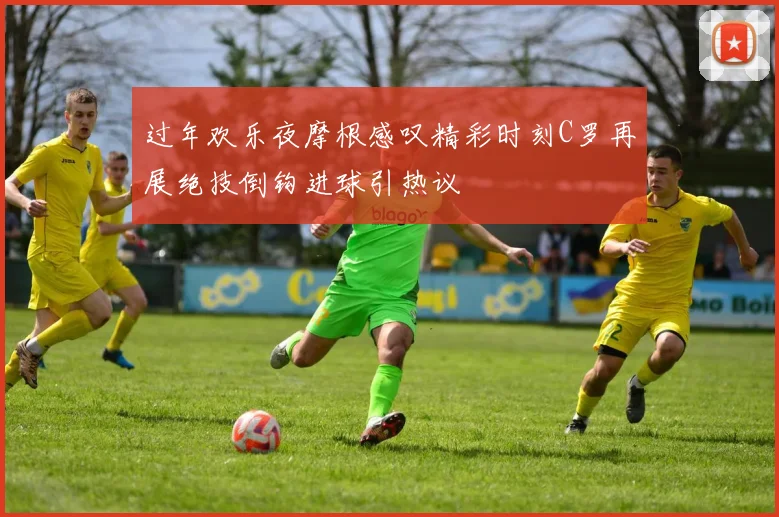 过年欢乐夜摩根感叹精彩时刻C罗再展绝技倒钩进球引热议