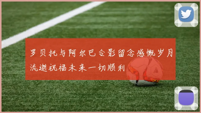 罗贝托与阿尔巴合影留念感慨岁月流逝祝福未来一切顺利