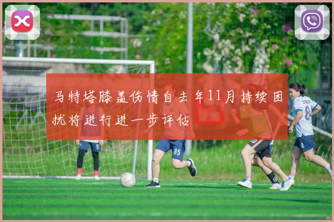 马特塔膝盖伤情自去年11月持续困扰将进行进一步评估