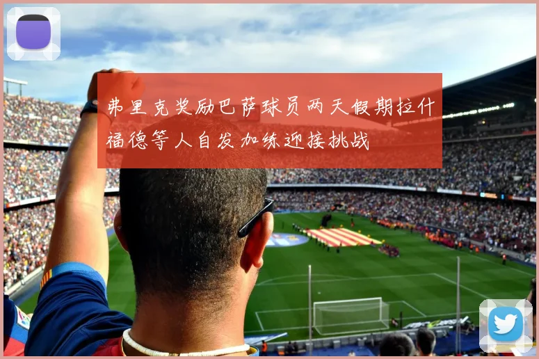 弗里克奖励巴萨球员两天假期拉什福德等人自发加练迎接挑战