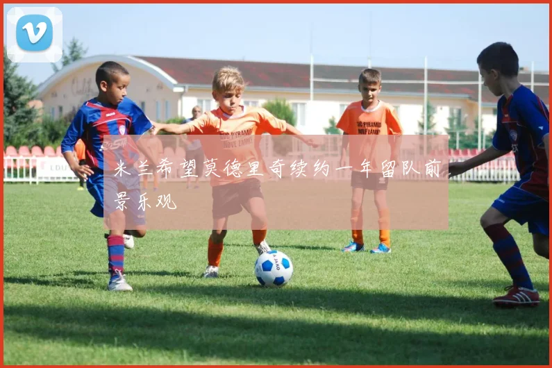 米兰希望莫德里奇续约一年留队前景乐观