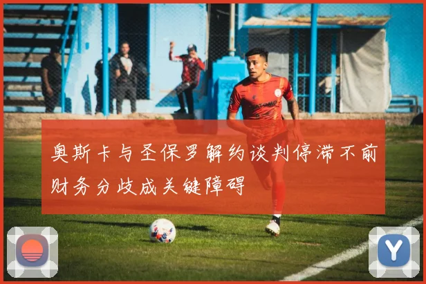 奥斯卡与圣保罗解约谈判停滞不前财务分歧成关键障碍